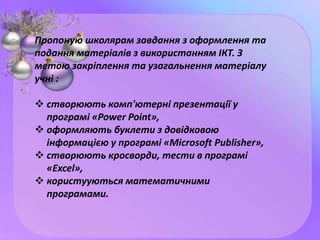 Пропоную школярам завдання з оформлення та
подання матеріалів з використанням ІКТ. З
метою закріплення та узагальнення матеріалу
учні :
 створюють комп'ютерні презентації у
програмі «Power Point»,
 оформляють буклети з довідковою
інформацією у програмі «Microsoft Publisher»,
 створюють кросворди, тести в програмі
«Excel»,
 користууються математичними
програмами.
 