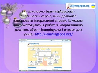 Використовую LearningApps.org -
онлайновий сервіс, який дозволяє
створювати інтерактивні вправи. Їх можна
використовувати в роботі з інтерактивною
дошкою, або як індивідуальні вправи для
учнів. http://learningapps.org/
 