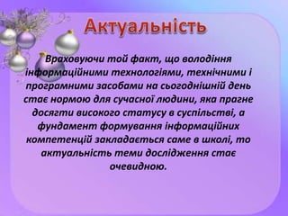 Враховуючи той факт, що володіння
інформаційними технологіями, технічними і
програмними засобами на сьогоднішній день
стає нормою для сучасної людини, яка прагне
досягти високого статусу в суспільстві, а
фундамент формування інформаційних
компетенцій закладається саме в школі, то
актуальність теми дослідження стає
очевидною.
 
