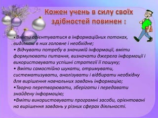 • Вміти орієнтуватися в інформаційних потоках,
виділяти в них головне і необхідне;
• Відчувати потребу в значимій інформації, вміти
формулювати питання, визначати джерела інформації і
використовувати успішні стратегії її пошуку;
• Вміти самостійно шукати, отримувати,
систематизувати, аналізувати і відбирати необхідну
для вирішення навчальних завдань інформацію;
•Творчо перетворювати, зберігати і передавати
знайдену інформацію;
•Вміти використовувати програмні засоби, орієнтовані
на вирішення завдань у різних сферах діяльності.
 