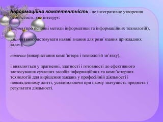 Інформаційна компетентність - це інтегративне утворення
особистості, яке інтегрує:
знання (про основні методи інформатики та інформаційних технологій),
уміння (використовувати наявні знання для розв’язання прикладних
задач),
навички (використання комп’ютера і технологій зв’язку),
і виявляється у прагненні, здатності і готовності до ефективного
застосування сучасних засобів інформаційних та комп’ютерних
технологій для вирішення завдань у професійній діяльності і
повсякденному житті, усвідомлюючи при цьому значущість предмета і
результати діяльності.
 
