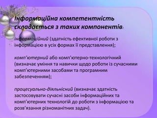 Інформаційна компетентність
складається з таких компонентів:
інформаційний (здатність ефективної роботи з
інформацією в усіх формах її представлення);
комп’ютерний або комп’ютерно-технологічний
(визначає уміння та навички щодо роботи із сучасними
комп’ютерними засобами та програмним
забезпеченням);
процесуально-діяльнісний (визначає здатність
застосовувати сучасні засоби інформаційних та
комп’ютерних технологій до роботи з інформацією та
розв’язання різноманітних задач).
 
