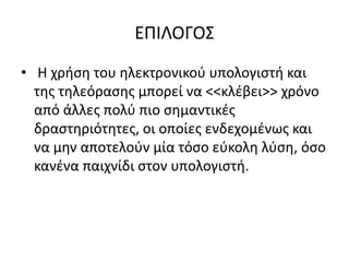 ΕΠΙΛΟΓΟΣ
• Η χρήση του ηλεκτρονικού υπολογιστή και
της τηλεόρασης μπορεί να <<κλέβει>> χρόνο
από άλλες πολύ πιο σημαντικές
δραστηριότητες, οι οποίες ενδεχομένως και
να μην αποτελούν μία τόσο εύκολη λύση, όσο
κανένα παιχνίδι στον υπολογιστή.
 