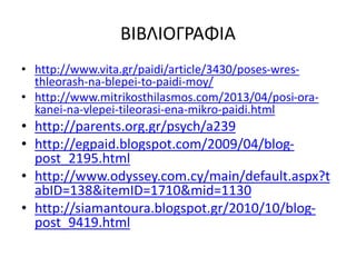 ΒΙΒΛΙΟΓΡΑΦΙΑ
• http://www.vita.gr/paidi/article/3430/poses-wres-
thleorash-na-blepei-to-paidi-moy/
• http://www.mitrikosthilasmos.com/2013/04/posi-ora-
kanei-na-vlepei-tileorasi-ena-mikro-paidi.html
• http://parents.org.gr/psych/a239
• http://egpaid.blogspot.com/2009/04/blog-
post_2195.html
• http://www.odyssey.com.cy/main/default.aspx?t
abID=138&itemID=1710&mid=1130
• http://siamantoura.blogspot.gr/2010/10/blog-
post_9419.html
 
