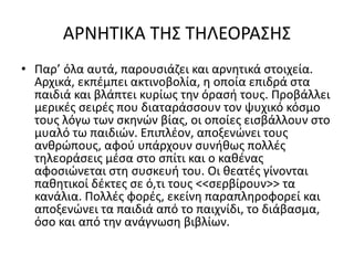 ΑΡΝΗΤΙΚΑ ΤΗΣ ΤΗΛΕΟΡΑΣΗΣ
• Παρ’ όλα αυτά, παρουσιάζει και αρνητικά στοιχεία.
Αρχικά, εκπέμπει ακτινοβολία, η οποία επιδρά στα
παιδιά και βλάπτει κυρίως την όρασή τους. Προβάλλει
μερικές σειρές που διαταράσσουν τον ψυχικό κόσμο
τους λόγω των σκηνών βίας, οι οποίες εισβάλλουν στο
μυαλό τω παιδιών. Επιπλέον, αποξενώνει τους
ανθρώπους, αφού υπάρχουν συνήθως πολλές
τηλεοράσεις μέσα στο σπίτι και ο καθένας
αφοσιώνεται στη συσκευή του. Οι θεατές γίνονται
παθητικοί δέκτες σε ό,τι τους <<σερβίρουν>> τα
κανάλια. Πολλές φορές, εκείνη παραπληροφορεί και
αποξενώνει τα παιδιά από το παιχνίδι, το διάβασμα,
όσο και από την ανάγνωση βιβλίων.
 