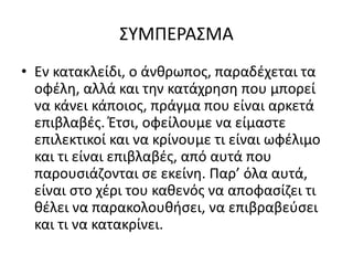 ΣΥΜΠΕΡΑΣΜΑ
• Εν κατακλείδι, ο άνθρωπος, παραδέχεται τα
οφέλη, αλλά και την κατάχρηση που μπορεί
να κάνει κάποιος, πράγμα που είναι αρκετά
επιβλαβές. Έτσι, οφείλουμε να είμαστε
επιλεκτικοί και να κρίνουμε τι είναι ωφέλιμο
και τι είναι επιβλαβές, από αυτά που
παρουσιάζονται σε εκείνη. Παρ’ όλα αυτά,
είναι στο χέρι του καθενός να αποφασίζει τι
θέλει να παρακολουθήσει, να επιβραβεύσει
και τι να κατακρίνει.
 