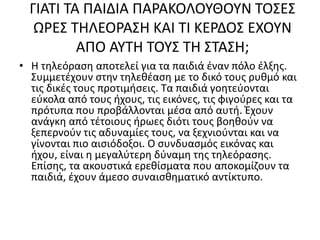 ΓΙΑΤΙ ΤΑ ΠΑΙΔΙΑ ΠΑΡΑΚΟΛΟΥΘΟΥΝ ΤΟΣΕΣ
ΩΡΕΣ ΤΗΛΕΟΡΑΣΗ ΚΑΙ ΤΙ ΚΕΡΔΟΣ ΕΧΟΥΝ
ΑΠΟ ΑΥΤΗ ΤΟΥΣ ΤΗ ΣΤΑΣΗ;
• Η τηλεόραση αποτελεί για τα παιδιά έναν πόλο έλξης.
Συμμετέχουν στην τηλεθέαση με το δικό τους ρυθμό και
τις δικές τους προτιμήσεις. Τα παιδιά γοητεύονται
εύκολα από τους ήχους, τις εικόνες, τις φιγούρες και τα
πρότυπα που προβάλλονται μέσα από αυτή. Έχουν
ανάγκη από τέτοιους ήρωες διότι τους βοηθούν να
ξεπερνούν τις αδυναμίες τους, να ξεχνιούνται και να
γίνονται πιο αισιόδοξοι. Ο συνδυασμός εικόνας και
ήχου, είναι η μεγαλύτερη δύναμη της τηλεόρασης.
Επίσης, τα ακουστικά ερεθίσματα που αποκομίζουν τα
παιδιά, έχουν άμεσο συναισθηματικό αντίκτυπο.
 