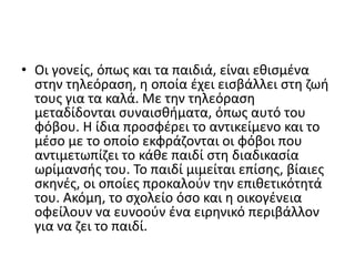 • Οι γονείς, όπως και τα παιδιά, είναι εθισμένα
στην τηλεόραση, η οποία έχει εισβάλλει στη ζωή
τους για τα καλά. Με την τηλεόραση
μεταδίδονται συναισθήματα, όπως αυτό του
φόβου. Η ίδια προσφέρει το αντικείμενο και το
μέσο με το οποίο εκφράζονται οι φόβοι που
αντιμετωπίζει το κάθε παιδί στη διαδικασία
ωρίμανσής του. Το παιδί μιμείται επίσης, βίαιες
σκηνές, οι οποίες προκαλούν την επιθετικότητά
του. Ακόμη, το σχολείο όσο και η οικογένεια
οφείλουν να ευνοούν ένα ειρηνικό περιβάλλον
για να ζει το παιδί.
 