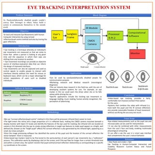 EYE TRACKING INTERPRETATION SYSTEM
Applications
References
Conclusion
Problem Statement
As Paralyzed/physically disabled people couldn’t
convey their messages to others, hence build a
system to communicate themselves to the outside
world
Objective
To track and Interpret Eye Movements with Human
Computer Interaction by using corneal-
reflection/pupil-centre method and also by tracing the
gaze reflections.
Software & Hardware
Software Hardware
Open CV Raspberry Pi 2
Raspbian CMOS Camera
IR Sensor
Methodology
Future Scope
•Eye-related measurements such as the pupil size and
microsaccades can be used for interpretation.
• It can also be combined with other measurements
from the user’s face and body, enabling multimodal
physiological computing.
•It can offer a ate the user in a smart way interface
that complements the user’s natural behavior.
Introduction
• Eye tracking is a technique whereby an individual’s
eye movements are measured so that we come to
know that where a person is looking at any given
time and the sequence in which their eyes are
shifting from one location to another.
• Eye-movement recordings can provide an objective
source of interface-evaluation data that can inform
the design of improved interfaces.
• Eye movements can also be captured and used as
control signals to enable people to interact with
interfaces directly without the need for mouse or
keyboard input, which can be a major advantage for
certain populations of users such as disabled
individuals.
•Can be used by paralyzed/physically disabled people for
communication purpose.
•Marketing research and Medical research (neurological
diagnosis).
•The car industry does research in this field too, with the aim of
developing assistant systems for cars. For example, an eye
tracker in the car could warn the driver when she or he falls
asleep while driving the car.
•Specific applications include the tracking eye movement in
language reading, music reading, human activity recognition, the
perception of advertising.
•Video-based eye tracking, provides a fairly
comfortable non-invasive (contact-free) option
for the users.
•Systems that combine the video with infrared (i.e.
track both the pupil and the IR corneal reflection)
also provide reasonable freedom of head movement
without sacrificing the accuracy too much.
•We use “corneal-reflection/pupil-centre” method in this there will be processor infrared them easier to track.
•The light enters the retina and a large proportion of it is reflected back, making the CMOS camera mounted beneath a
display monitor with Open CV locate and identify the features of the eye used for tracking ,the infrared LED are located on
camera is first directed into the eye to create strong reflections in target eye features to make pupil appear as a bright, well
defined disc (known as the “bright pupil” effect).The corneal reflection is also generated by the infrared light, appearing as a
small, but sharp and glint .
•Once the image processing software has identified the centre of the pupil and the location of the corneal reflection the
vector between them is measured.
•Video-based eye trackers need to be fine-tuned to the particularities of each person’s eye movements by a “calibration”
process. This calibration works by displaying a dot on the screen, and if the eye fixes for longer than a certain threshold time
and within a certain area, the system records that pupil-centre/corneal-reflection relationship as corresponding to a specific
x,y coordinate on the screen.
• Alex Poole and Linden J. Ball.
Eye Tracking in Human-Computer Interaction and
Usability Research: Current Status and Future
Prospects
Block Diagram
 
