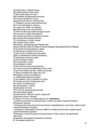 13
Читаємо вірші, співаєм пісень,
Ми зовсім дорослі вже стали.
70.Ми тепер ідемо в 5 клас,
Далі будемо продовжувати вчитись.
Але хоч зустрінемось не раз,
Цьому більше вже не повторитись!
71.Прийдуть до вас нові маленькі діти,
Ви їх так само будете навчать.
А в перші дні, буває так нерідко,
Вам буде якось нас не вистачать.
72.Нам теж без вас незвично буде трішки,
Але до всього треба нам звикати.
Ми в цьому році більш складніші книжки
Вже самостійно будемо вивчати.
73.І не забудьте, в класі нашім,
Що згодом стане п’ятим
Навчались: дві Марійки,два Павлики,дві
Іванки,Сергійко,Юра,Оля,Віка,Славчик,Андрійко,Валерійка,Віталік,Надійка.
74.Сьогодні ми прощаємось з вами,
Бо більше ви не будете нас вчить.
У клас до нас прийде вже інша мама,
Щоб за неправильні вчинки посварить.
75.Шановна вчителько нова!
За нас ви будьте певні,
Хоч ми рухливі і шумні,
Зате розумні й чемні!
76.Хоч інколи ми пустуни маленькі,
Хоч часто в школі ми здіймаємо галас і сміх.
Та ми потягнемось до вас, немов до неньки,
77.Якщо полюбите ви щиро нас усіх!
Ми будемо учитися на відмінно,
І з поведінкою буде все гаразд.
Та ви прийміть нас в старший, в 5 клас.
78.Четвертий клас! Четвертий клас!
Рік назад ти прийняв нас.
Ми прощаємось з тобою.
Переходимо в 5 клас.
79.У нас усіх прощальний настрій,
Ми схвильовані украй.
Скажем разом: “Велика” школо, здрастуй!
Початкова школо, прощай!
80.Ми учні 4 класу, що переходимо до 5, клянемось:
- прибігати до школи на перший урок з очима, що горять від допитливості.
Клянемось! (разом)
- З вовчим апетитом поглинати всі знання і переварювати їх до кінця, щоб не було
гальма.Клянемось! (разом)
- Клянемось підтримувати вогонь любові та поваги до вчителів і адміністрації
школи.Клянемось! (разом)
-Клянемось з гідністю донести високе звання ”Учень школи” до закінчення
навчання!
Клянемось! Клянемось! Клянемось! (разом)
81.Як швидко пролетiли
 