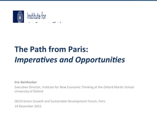 The	Path	from	Paris:	
Impera'ves	and	Opportuni'es	
Eric	Beinhocker	
Execu&ve	Director,	Ins&tute	for	New	Economic	Thinking	at	the	Oxford	Mar&n	School	
University	of	Oxford	
	
OECD	Green	Growth	and	Sustainable	Development	Forum,	Paris	
14	December	2015	
 