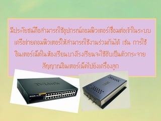 มีประโยชน์คือสามารถใช้อุปกรณ์คอมพิวเตอร์เชื่อมต่อเข้าในระบบ
เครือข่ายคอมพิวเตอร์ให้สามารถใช้งานร่วมกันได้ เช่น การใช้
อินเตอร์เน็ตในห้องเรียนบางโรงเรียนจะใช้ฮับเป็นตัวกระจาย
สัญญาณอินเตอร์เน็ตไปยังเครื่องลูก
 