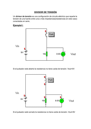 DIVISOR DE TENSIÓN
Un divisor de tensión es una configuración de circuito eléctrico que reparte la
tensión de una fuente entre una o más impedancias(resistencias en este caso)
conectadas en serie.
Ejemplo1:
Si el pulsador está abierto la resistencia no tiene caída de tensión. Vout=0V
Si el pulsador está cerrado la resistencia no tiene caída de tensión. Vout=9V
 