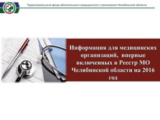 Информация для медицинских
организаций, впервые
включенных в Реестр МО
Челябинской области на 2016
год
Территориальный фонд обязательного медицинского страхования Челябинской области
 