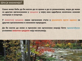 Шта је екологија?
Свако живо биће да би могло да се храни и да се размножава, мора да живи
са другим организмима у средини у којој има одређена количина неживе
материје и енергије.
У животној средини сваки организам ступа у различите врсте односа са
другим организмима и неживом природом.
Да би могли да живе и преживе сви организми морају бити прилагођени
условима животне средине коју насељавају.
 