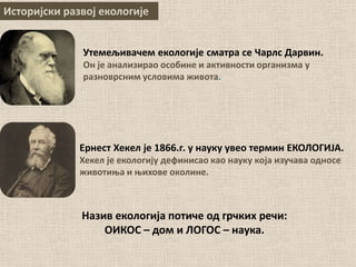 Историјски развој екологије
Назив екологија потиче од грчких речи:
ОИКОС – дом и ЛОГОС – наука.
Ернест Хекел је 1866.г. у науку увео термин ЕКОЛОГИЈА.
Хекел је екологију дефинисао као науку која изучава односе
животиња и њихове околине.
Утемељивачем екологије сматра се Чарлс Дарвин.
Он је анализирао особине и активности организма у
разноврсним условима живота.
 