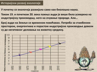 Историјски развој екологије
У почетку се екологија развијала само као биолошка наука.
Током 19. и почетком 20. века пажња људи је више била усмерена на
индустријску производњу, него на очување природе. Али…
Број људи на Земљи се временом повећавао. Потреба за стамбеним
простором, енергентима и порастом индустријске производње довели
су до негативног деловања на животну средину.
 