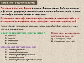 Историјски развој екологије
Опстанак живота на Земљи и прилагођавање живих бића променама
које човек проузрокује својим активностима проблеми су који се данас
решавају применом знања из екологије.
Познавањем екологије можемо природу користити за своје потребе, а да
истовремено не нарушимо склад природних, еколошких односа у њој.
Екологија која проучава животну средину
1) копнена
2) морска
3) слатководна
4) космичка
Екологија која проучава живи свет
1) екологија биљака
2) екологија животиња
3) екологија микроорганизама
4) екологија гљива
5) екологија човека –хумана екологија
Екологија као самостална наука састоји се од међусобно испреплетених
научних дисциплина:
Према циљу истраживања
екологија се дели на:
1) основну екологија
2) примењену екологија
 