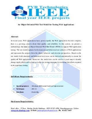 Head office: 3nd floor, Krishna Reddy Buildings, OPP: ICICI ATM, Ramalingapuram, Nellore
www.pvrtechnology.com, E-Mail: pvrieeeprojects@gmail.com, Ph: 81432 71457
An Object-Oriented Web Test Model for Testing Web Applications
Abstract:
In recent years, Web applications have grown rapidly As Web applications become complex,
there is a growing concern about their quality and reliability. In this system, we present a
methodology that uses an Object-Oriented Web Est Model (WTM) to support Web application
testing. The test model captures both structural and behavioral test artifacts of Web applications
and represents the artgacts form the object, behavior, and structure perspectives. Based on the
test model, both structural and behavioral test cases can be derived automatically to ensure the
quality of Web applications. Moreover: the model also can be used as a road map to identify
change ripple effects and to find cost-effective testing strategies for reducing test efforts required
in the regression testing.
Soft Ware Requirements
 OperatingSystem : Windows2000 serverFamilyorhigherversion
 Techniques : JDK 1.5
 Data Bases : Oracle10g
Hard ware Requirements:
 