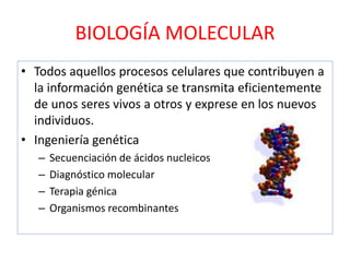 BIOLOGÍA MOLECULAR
• Todos aquellos procesos celulares que contribuyen a
la información genética se transmita eficientemente
de unos seres vivos a otros y exprese en los nuevos
individuos.
• Ingeniería genética
– Secuenciación de ácidos nucleicos
– Diagnóstico molecular
– Terapia génica
– Organismos recombinantes
 