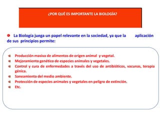 La Biología juega un papel relevante en la sociedad, ya que la aplicación
de sus principios permite:
¿POR QUÉ ES IMPORTANTE LA BIOLOGÍA?
Producción masiva de alimentos de origen animal y vegetal.
Mejoramiento genético de especies animales y vegetales.
Control y cura de enfermedades a través del uso de antibióticos, vacunas, terapia
génica.
Saneamiento del medio ambiente.
Protección de especies animales y vegetales en peligro de extinción.
Etc.
 