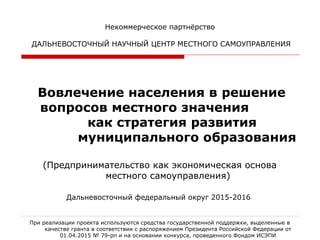 Некоммерческое партнёрство
ДАЛЬНЕВОСТОЧНЫЙ НАУЧНЫЙ ЦЕНТР МЕСТНОГО САМОУПРАВЛЕНИЯ
 
Вовлечение населения в решение 
вопросов местного значения            
           как стратегия развития          
         муниципального образования
(Предпринимательство как экономическая основа
местного самоуправления)
Дальневосточный федеральный округ 2015-2016
При реализации проекта используются средства государственной поддержки, выделенные в
качестве гранта в соответствии с распоряжением Президента Российской Федерации от
01.04.2015 № 79-рп и на основании конкурса, проведенного Фондом ИСЭПИ
 