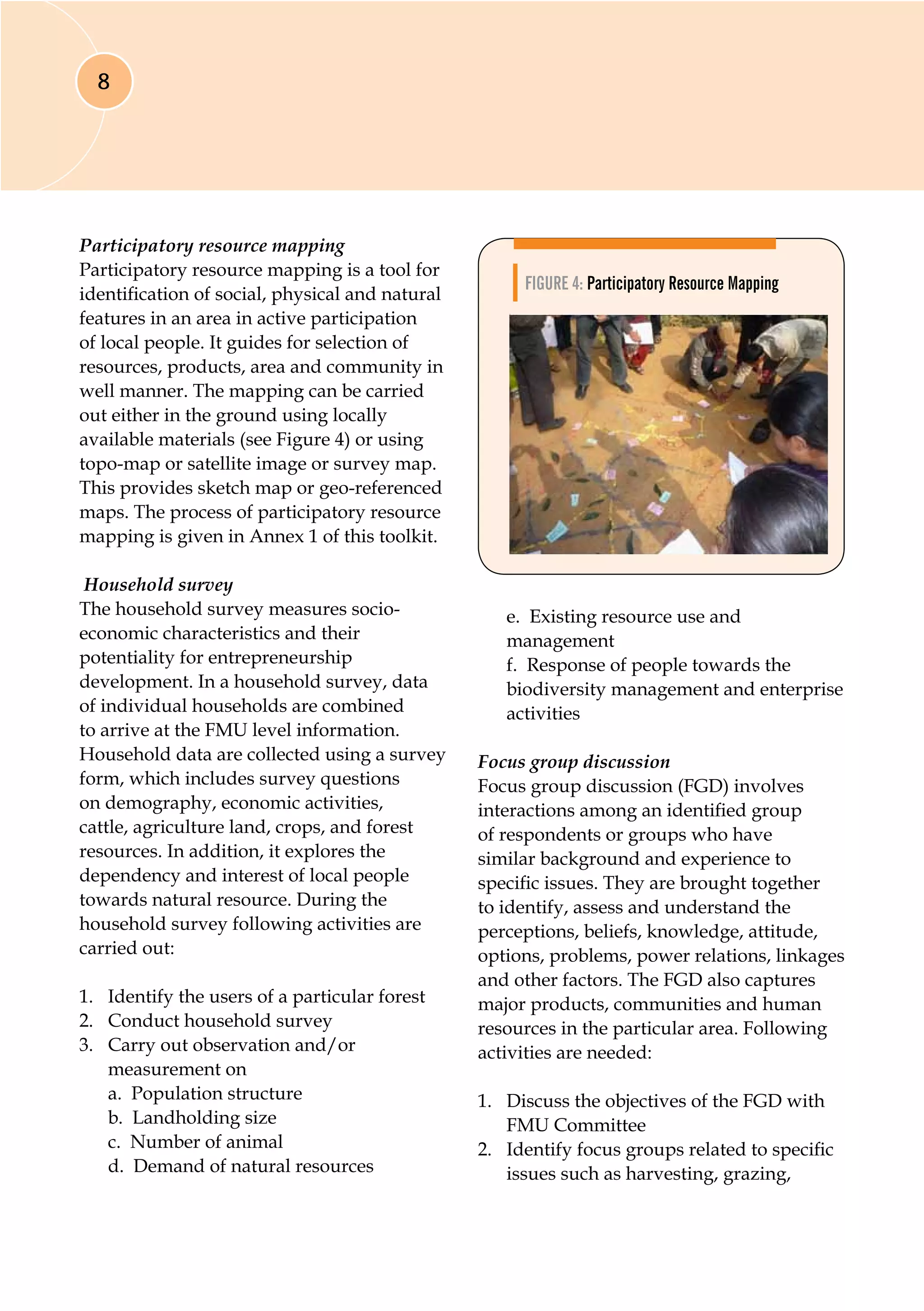 8
Participatory resource mapping
Participatory resource mapping is a tool for
identification of social, physical and natural
features in an area in active participation
of local people. It guides for selection of
resources, products, area and community in
well manner. The mapping can be carried
out either in the ground using locally
available materials (see Figure 4) or using
topo-map or satellite image or survey map.
This provides sketch map or geo-referenced
maps. The process of participatory resource
mapping is given in Annex 1 of this toolkit.
Household survey
The household survey measures socio-
economic characteristics and their
potentiality for entrepreneurship
development. In a household survey, data
of individual households are combined
to arrive at the FMU level information.
Household data are collected using a survey
form, which includes survey questions
on demography, economic activities,
cattle, agriculture land, crops, and forest
resources. In addition, it explores the
dependency and interest of local people
towards natural resource. During the
household survey following activities are
carried out:
1.	 Identify the users of a particular forest
2.	 Conduct household survey
3.	 Carry out observation and/or
measurement on
	 a. Population structure
	 b. Landholding size
	 c. Number of animal
	 d. Demand of natural resources
	 e. Existing resource use and
management
	 f. Response of people towards the 	
biodiversity management and enterprise
activities
Focus group discussion
Focus group discussion (FGD) involves
interactions among an identified group
of respondents or groups who have
similar background and experience to
specific issues. They are brought together
to identify, assess and understand the
perceptions, beliefs, knowledge, attitude,
options, problems, power relations, linkages
and other factors. The FGD also captures
major products, communities and human
resources in the particular area. Following
activities are needed:
1.	 Discuss the objectives of the FGD with
FMU Committee
2.	 Identify focus groups related to specific
issues such as harvesting, grazing,
Figure 4: Participatory Resource Mapping
 