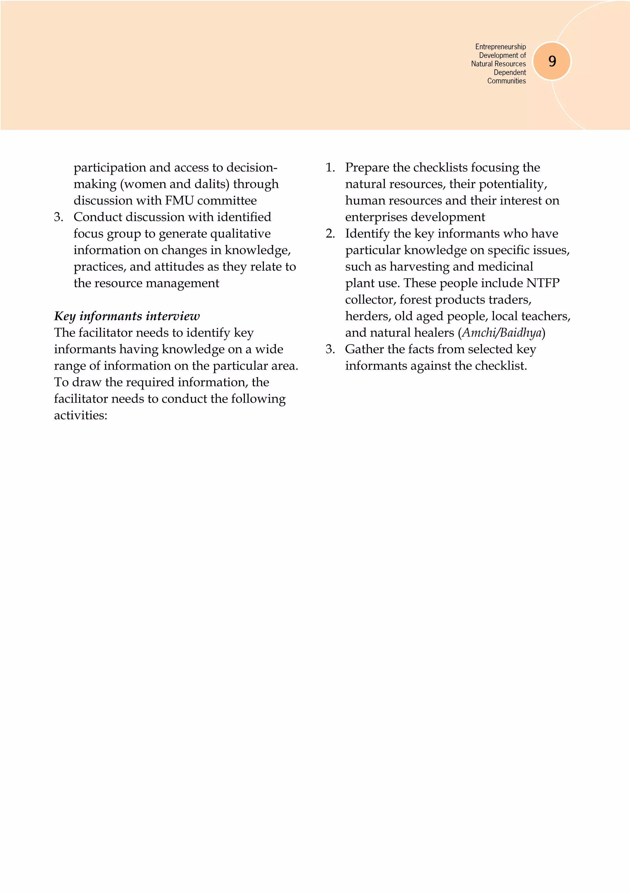Entrepreneurship
Development of
Natural Resources
Dependent
Communities
9
participation and access to decision-
making (women and dalits) through
discussion with FMU committee
3.	 Conduct discussion with identified
focus group to generate qualitative
information on changes in knowledge,
practices, and attitudes as they relate to
the resource management
Key informants interview
The facilitator needs to identify key
informants having knowledge on a wide
range of information on the particular area.
To draw the required information, the
facilitator needs to conduct the following
activities:
1.	 Prepare the checklists focusing the
natural resources, their potentiality,
human resources and their interest on
enterprises development
2.	 Identify the key informants who have
particular knowledge on specific issues,
such as harvesting and medicinal
plant use. These people include NTFP
collector, forest products traders,
herders, old aged people, local teachers,
and natural healers (Amchi/Baidhya)
3.	 Gather the facts from selected key
informants against the checklist.
 