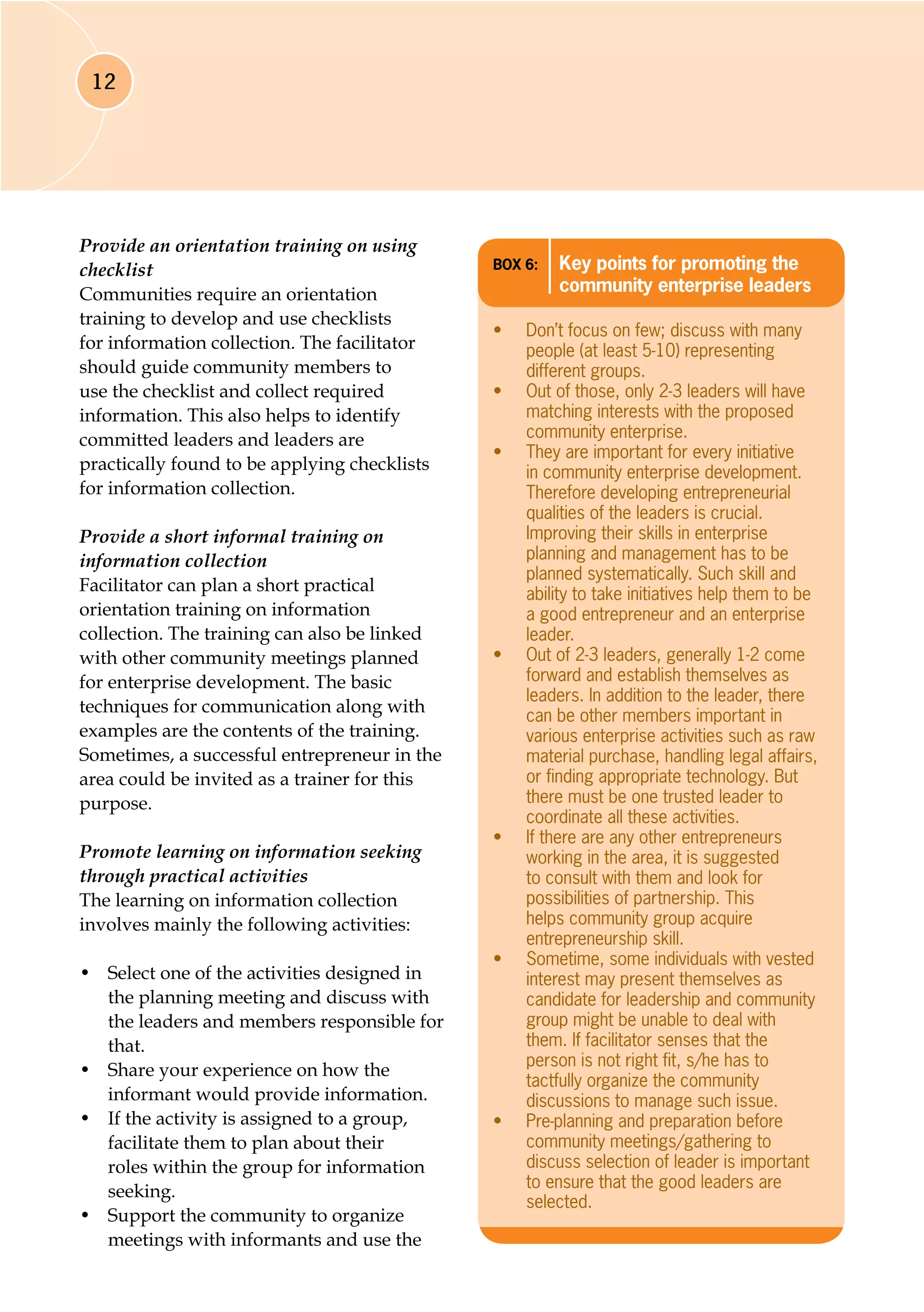 12
Provide an orientation training on using
checklist
Communities require an orientation
training to develop and use checklists
for information collection. The facilitator
should guide community members to
use the checklist and collect required
information. This also helps to identify
committed leaders and leaders are
practically found to be applying checklists
for information collection.
Provide a short informal training on
information collection
Facilitator can plan a short practical
orientation training on information
collection. The training can also be linked
with other community meetings planned
for enterprise development. The basic
techniques for communication along with
examples are the contents of the training.
Sometimes, a successful entrepreneur in the
area could be invited as a trainer for this
purpose.
Promote learning on information seeking
through practical activities
The learning on information collection
involves mainly the following activities:
•	 Select one of the activities designed in
the planning meeting and discuss with
the leaders and members responsible for
that.
•	 Share your experience on how the
informant would provide information.
•	 If the activity is assigned to a group,
facilitate them to plan about their
roles within the group for information
seeking.
•	 Support the community to organize
meetings with informants and use the
Box 6:	 Key points for promoting the
community enterprise leaders
•	 Don’t focus on few; discuss with many
people (at least 5-10) representing
different groups.
•	 Out of those, only 2-3 leaders will have
matching interests with the proposed
community enterprise.
•	 They are important for every initiative
in community enterprise development.
Therefore developing entrepreneurial
qualities of the leaders is crucial.
Improving their skills in enterprise
planning and management has to be
planned systematically. Such skill and
ability to take initiatives help them to be
a good entrepreneur and an enterprise
leader.
•	 Out of 2-3 leaders, generally 1-2 come
forward and establish themselves as
leaders. In addition to the leader, there
can be other members important in
various enterprise activities such as raw
material purchase, handling legal affairs,
or finding appropriate technology. But
there must be one trusted leader to
coordinate all these activities.
•	 If there are any other entrepreneurs
working in the area, it is suggested
to consult with them and look for
possibilities of partnership. This
helps community group acquire
entrepreneurship skill.
•	 Sometime, some individuals with vested
interest may present themselves as
candidate for leadership and community
group might be unable to deal with
them. If facilitator senses that the
person is not right fit, s/he has to
tactfully organize the community
discussions to manage such issue.
•	 Pre-planning and preparation before
community meetings/gathering to
discuss selection of leader is important
to ensure that the good leaders are
selected.
 