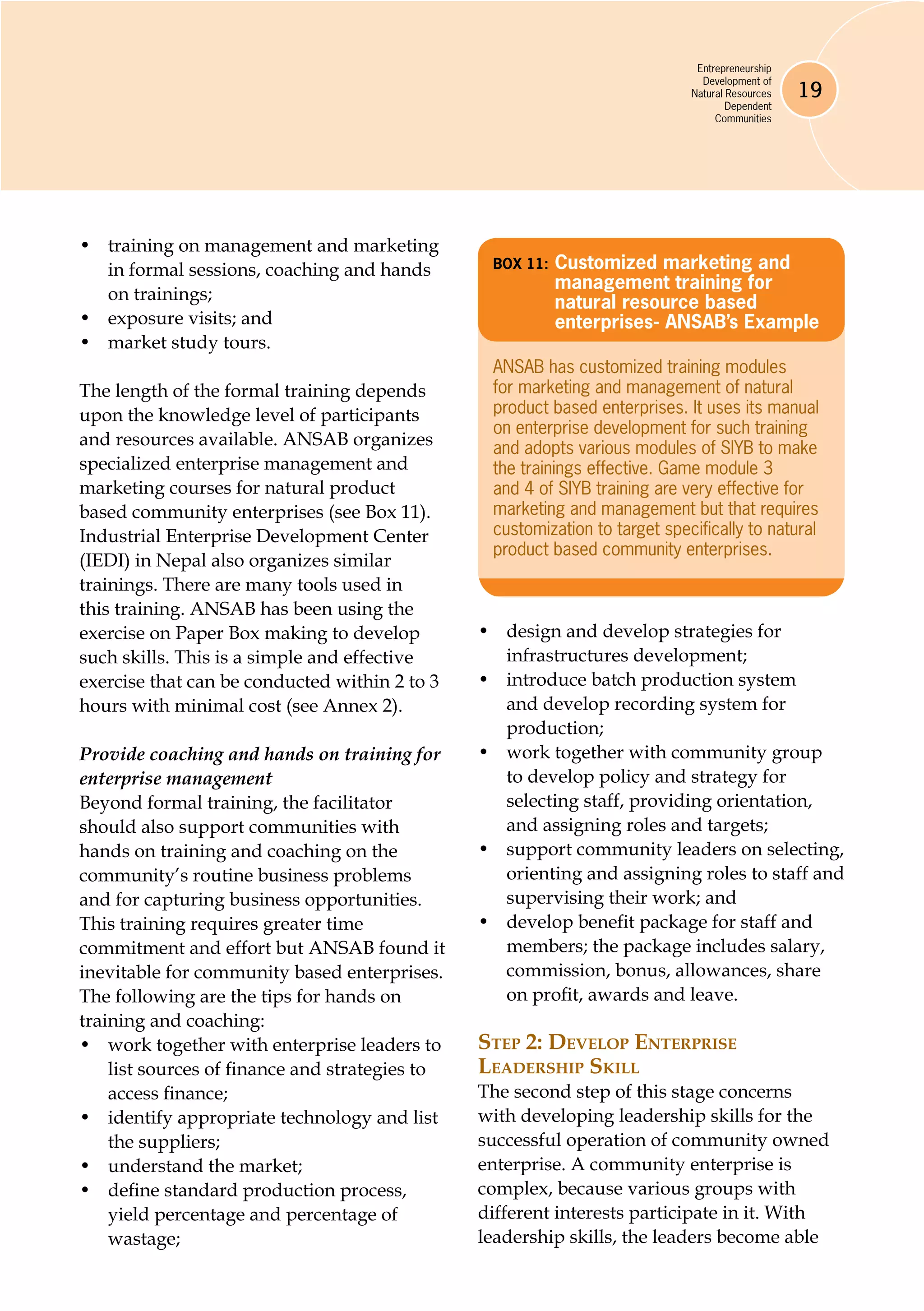 Entrepreneurship
Development of
Natural Resources
Dependent
Communities
19
•	 training on management and marketing
in formal sessions, coaching and hands
on trainings;
•	 exposure visits; and
•	 market study tours.
The length of the formal training depends
upon the knowledge level of participants
and resources available. ANSAB organizes
specialized enterprise management and
marketing courses for natural product
based community enterprises (see Box 11).
Industrial Enterprise Development Center
(IEDI) in Nepal also organizes similar
trainings. There are many tools used in
this training. ANSAB has been using the
exercise on Paper Box making to develop
such skills. This is a simple and effective
exercise that can be conducted within 2 to 3
hours with minimal cost (see Annex 2).
Provide coaching and hands on training for
enterprise management
Beyond formal training, the facilitator
should also support communities with
hands on training and coaching on the
community’s routine business problems
and for capturing business opportunities.
This training requires greater time
commitment and effort but ANSAB found it
inevitable for community based enterprises.
The following are the tips for hands on
training and coaching:
•	 work together with enterprise leaders to
list sources of finance and strategies to
access finance;
•	 identify appropriate technology and list
the suppliers;
•	 understand the market;
•	 define standard production process,
yield percentage and percentage of
wastage;
•	 design and develop strategies for
infrastructures development;
•	 introduce batch production system
and develop recording system for
production;
•	 work together with community group
to develop policy and strategy for
selecting staff, providing orientation,
and assigning roles and targets;
•	 support community leaders on selecting,
orienting and assigning roles to staff and
supervising their work; and
•	 develop benefit package for staff and
members; the package includes salary,
commission, bonus, allowances, share
on profit, awards and leave.
Step 2: Develop Enterprise
Leadership Skill
The second step of this stage concerns
with developing leadership skills for the
successful operation of community owned
enterprise. A community enterprise is
complex, because various groups with
different interests participate in it. With
leadership skills, the leaders become able
Box 11: 	Customized marketing and
management training for
natural resource based
enterprises- ANSAB’s Example
ANSAB has customized training modules
for marketing and management of natural
product based enterprises. It uses its manual
on enterprise development for such training
and adopts various modules of SIYB to make
the trainings effective. Game module 3
and 4 of SIYB training are very effective for
marketing and management but that requires
customization to target specifically to natural
product based community enterprises.
 