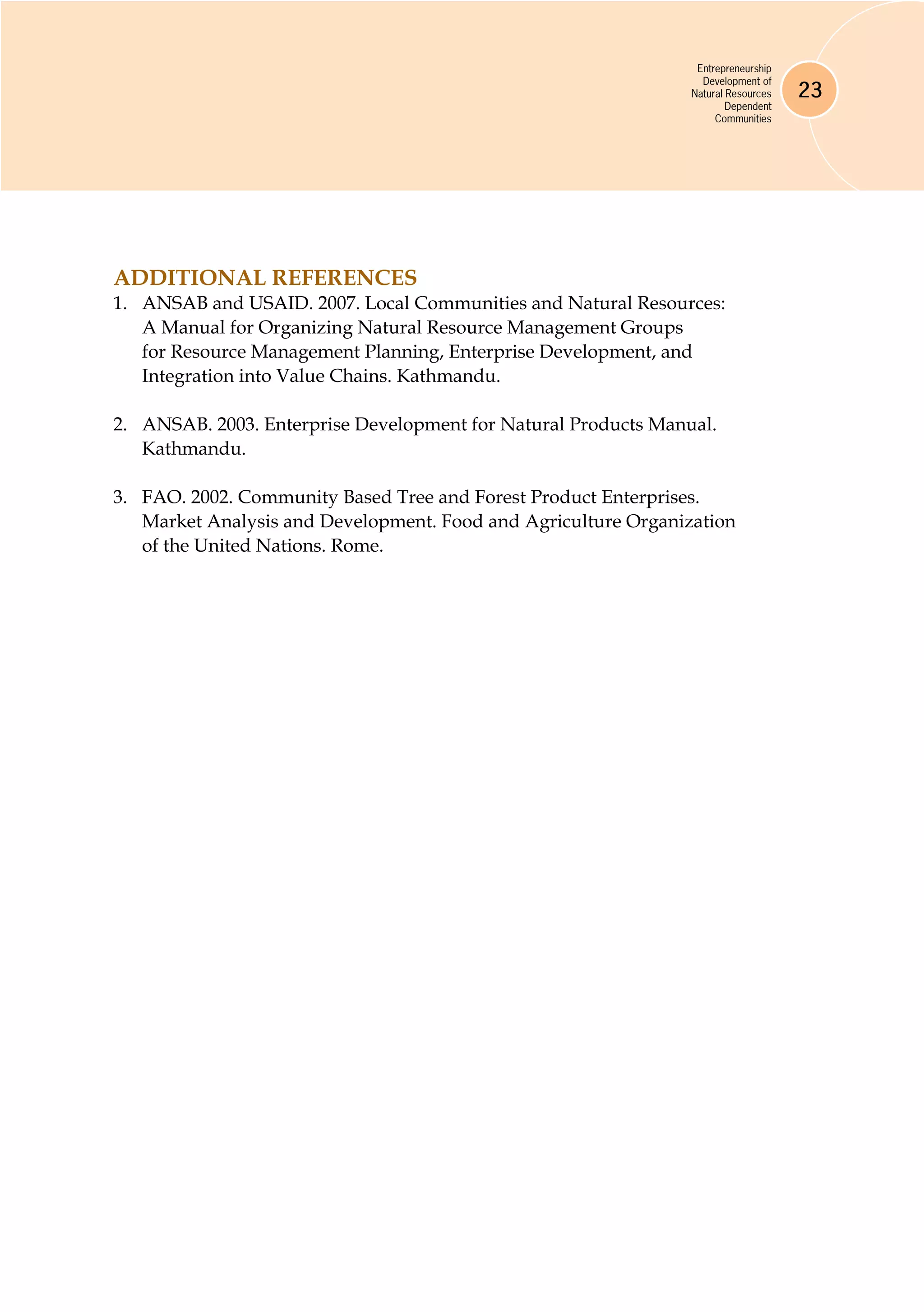 Entrepreneurship
Development of
Natural Resources
Dependent
Communities
23
ADDITIONAL REFERENCES
1.	 ANSAB and USAID. 2007. Local Communities and Natural Resources:
A Manual for Organizing Natural Resource Management Groups
for Resource Management Planning, Enterprise Development, and
Integration into Value Chains. Kathmandu.
2.	 ANSAB. 2003. Enterprise Development for Natural Products Manual.
Kathmandu.
3.	 FAO. 2002. Community Based Tree and Forest Product Enterprises.
Market Analysis and Development. Food and Agriculture Organization
of the United Nations. Rome.
 
