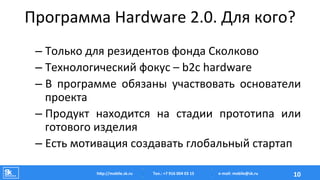 Программа	
  Hardware	
  2.0.	
  Для	
  кого?	
  
– Только	
  для	
  резидентов	
  фонда	
  Сколково	
  
– Технологический	
  фокус	
  –	
  b2c	
  hardware	
  
– В	
   программе	
   обязаны	
   участвовать	
   основатели	
  
проекта	
  
– Продукт	
   находится	
   на	
   стадии	
   прототипа	
   или	
  
готового	
  изделия	
  
– Есть	
  мотивация	
  создавать	
  глобальный	
  стартап	
  
Тел.:	
  +7	
  916	
  004	
  03	
  15	
  hAp://mobile.sk.ru	
   10	
  e-­‐mail:	
  mobile@sk.ru	
  
 