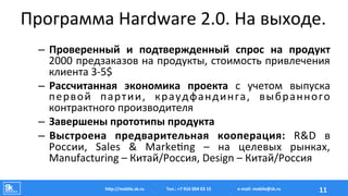 Программа	
  Hardware	
  2.0.	
  На	
  выходе.	
  
–  Проверенный	
   и	
   подтвержденный	
   спрос	
   на	
   продукт	
  
2000	
  предзаказов	
  на	
  продукты,	
  стоимость	
  привлечения	
  
клиента	
  3-­‐5$	
  
–  Рассчитанная	
   экономика	
   проекта	
   с	
   учетом	
   выпуска	
  
первой	
   партии,	
   краудфандинга,	
   выбранного	
  
контрактного	
  производителя	
  
–  Завершены	
  прототипы	
  продукта	
  
–  Выстроена	
   предварительная	
   кооперация:	
   R&D	
   в	
  
России,	
   Sales	
   &	
   Marke‡ng	
   –	
   на	
   целевых	
   рынках,	
  
Manufacturing	
  –	
  Китай/Россия,	
  Design	
  –	
  Китай/Россия	
  
Тел.:	
  +7	
  916	
  004	
  03	
  15	
  hAp://mobile.sk.ru	
   11	
  e-­‐mail:	
  mobile@sk.ru	
  
 
