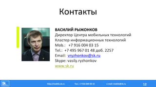 Контакты	
  
ВАСИЛИЙ	
  РЫЖОНКОВ	
  
Директор	
  Центра	
  мобильных	
  технологий	
  
Кластер	
  информационных	
  технологий	
  
Mob.:	
  	
  	
  +7	
  916	
  004	
  03	
  15	
  
Tel.:	
  	
  +7	
  495	
  967	
  01	
  48	
  доб.	
  2257	
  
Email:	
  	
  vryzhonkov@sk.ru	
  
Skype:	
  vasily.ryzhonkov	
  
www.sk.ru	
  
Тел.:	
  +7	
  916	
  004	
  03	
  15	
  hAp://mobile.sk.ru	
   12	
  e-­‐mail:	
  mobile@sk.ru	
  
 