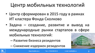 Центр	
  мобильных	
  технологий	
  
•  Центр	
  сформирован	
  в	
  2015	
  году	
  в	
  рамках	
  
ИТ	
  кластера	
  Фонда	
  Сколково	
  
•  Задача	
   –	
   создание,	
   развитие	
   и	
   вывод	
   на	
  
международные	
   рынки	
   стартапов	
   в	
   сфере	
  
мобильных	
  технологий:	
  
– Развитие	
  бизнеса	
  резидентов	
  
– Снижение	
  издержек	
  резидентов	
  
Тел.:	
  +7	
  916	
  004	
  03	
  15	
  hAp://mobile.sk.ru	
   2	
  e-­‐mail:	
  mobile@sk.ru	
  
 