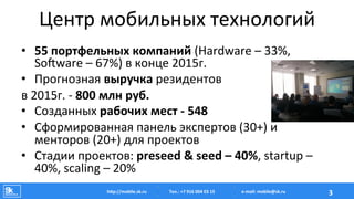 Центр	
  мобильных	
  технологий	
  
•  55	
  портфельных	
  компаний	
  (Hardware	
  –	
  33%,	
  
SoTware	
  –	
  67%)	
  в	
  конце	
  2015г.	
  
•  Прогнозная	
  выручка	
  резидентов	
  	
  
в	
  2015г.	
  -­‐	
  800	
  млн	
  руб.	
  
•  Созданных	
  рабочих	
  мест	
  -­‐	
  548	
  
•  Сформированная	
  панель	
  экспертов	
  (30+)	
  и	
  
менторов	
  (20+)	
  для	
  проектов	
  
•  Стадии	
  проектов:	
  preseed	
  &	
  seed	
  –	
  40%,	
  startup	
  –	
  
40%,	
  scaling	
  –	
  20%	
  
Тел.:	
  +7	
  916	
  004	
  03	
  15	
  hAp://mobile.sk.ru	
   3	
  e-­‐mail:	
  mobile@sk.ru	
  
 