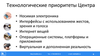 Технологические	
  приоритеты	
  Центра	
  
•  Носимая	
  электроника	
  
•  Интерфейсы	
  с	
  использованием	
  жестов,	
  
зрения	
  и	
  голоса	
  
•  Интернет	
  вещей	
  	
  
•  Операционные	
  системы,	
  платформы	
  и	
  
приложения	
  
•  Виртуальная	
  и	
  дополненная	
  реальность	
  
Тел.:	
  +7	
  916	
  004	
  03	
  15	
  hAp://mobile.sk.ru	
   4	
  e-­‐mail:	
  mobile@sk.ru	
  
 