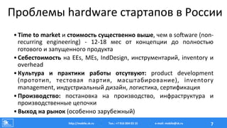 Проблемы	
  hardware	
  стартапов	
  в	
  России	
  
• Time	
  to	
  market	
  и	
  стоимость	
  существенно	
  выше,	
  чем	
  в	
  soTware	
  (non-­‐
recurring	
   engineering)	
   -­‐	
   12-­‐18	
   мес	
   от	
   концепции	
   до	
   полностью	
  
готового	
  и	
  запущенного	
  продукта	
  
• Себестоимость	
  на	
  EEs,	
  MEs,	
  IndDesign,	
  инструментарий,	
  inventory	
  и	
  
overhead	
  
• Культура	
   и	
   практики	
   работы	
   отсутвуют:	
   product	
   development	
  
(прототип,	
   тестовая	
   партия,	
   масштабирование),	
   inventory	
  
management,	
  индустриальный	
  дизайн,	
  логистика,	
  сертификация	
  
• Производство:	
   постановка	
   на	
   производство,	
   инфраструктура	
   и	
  
производственные	
  цепочки	
  
• Выход	
  на	
  рынок	
  (особенно	
  зарубежный)	
  
Тел.:	
  +7	
  916	
  004	
  03	
  15	
  hAp://mobile.sk.ru	
   7	
  e-­‐mail:	
  mobile@sk.ru	
  
 