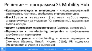 Решение	
  –	
  	
  программы	
  Sk	
  Mobility	
  Hub	
  
• Коммерциализация	
   и	
   инвестиции	
   -­‐	
   специализированный	
  
акселератор,	
  партнеры,	
  сообщество	
  стартапов/фондов;	
  
• HackSpace	
   и	
   коворкинг	
   (тестовая	
   лаборатория,	
  
инфраструктура	
  и	
  закупленное	
  ПО,	
  компоненты),	
  таможенные	
  
льготы,	
  аренда	
  
• Доступ	
  к	
  экспертам	
  мирового	
  уровня	
  (менторы	
  и	
  эксперты);	
  	
  
• Партнерство	
   с	
   manufacturing	
   companies	
   и	
   профильными	
  
зарубежными	
  партнерами	
  
• Выход	
   на	
   рынок	
   –	
   crowdfunding	
   и	
   каналы	
   партнеров	
   и	
  
Сколково	
   (Европа,	
   Китай,	
   Индия,	
   США);	
   PR	
   подержка	
  
(мероприятия	
  и	
  	
  участие	
  в	
  выставках)	
  
Тел.:	
  +7	
  916	
  004	
  03	
  15	
  hAp://mobile.sk.ru	
   8	
  e-­‐mail:	
  mobile@sk.ru	
  
 