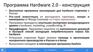 Программа	
  Hardware	
  2.0	
  -­‐	
  конструкция	
  
•  Бесплатная	
   программа	
   акселерации	
   для	
   hardware	
   стартапов	
   в	
  
России	
  
•  Pre-­‐seed	
   инвестиции	
   от	
   венчурного	
   партнера,	
   микро	
   и	
  
минигранты	
  от	
  Фонда	
  Сколково	
  на	
  старте	
  программы	
  
•  Программа	
  проводится	
  опытными	
  экспертами	
  международного	
  
уровня	
  в	
  hardware,	
  marke‡ng,	
  crowdfunding,	
  IP.	
  
•  Краудфандинг.	
  Программа	
  нацелена	
  на	
  максимально	
  дешевый	
  
и	
   быстрый	
   способ	
   валидации	
   потребительского	
   спроса	
   b2c	
  
hardware	
  	
  
•  Успешным	
   стартапам	
   будет	
   оказана	
   помощь	
   в	
   организации	
  
контрактного	
  производства	
  в	
  России	
  и	
  в	
  Китае	
  
•  Выпускники	
  попадают	
  в	
  сингапурскую	
  программу	
  HaxAsia	
  
Тел.:	
  +7	
  916	
  004	
  03	
  15	
  hAp://mobile.sk.ru	
   9	
  e-­‐mail:	
  mobile@sk.ru	
  
 