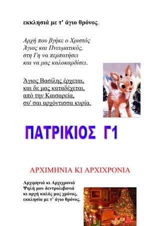 εκκλησιά με τ' άγιο θρόνος.
Αρχή που βγήκε ο Χριστός
Άγιος και Πνευματικός,
στη Γη να περπατήσει
και να μας καλοκαρδίσει.
Άγιος Βασίλης έρχεται,
και δε μας καταδέχεται,
από την Καισαρεία,
συ' σαι αρχόντισσα κυρία.
ΑΡΧΙΜΗΝΙΑ ΚΙ ΑΡΧΙΧΡΟΝΙΑ
Αρχιμηνιά κι Αρχιχρονιά
Ψηλή μου δεντρολιβανιά
κι αρχή καλός μας χρόνος,
εκκλησία με τ’ άγιο θρόνος.
 