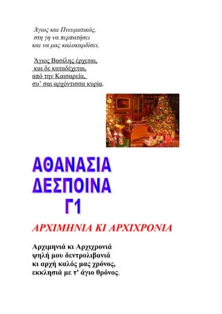 Άγιος και Πνευματικός,
στη γη να περπατήσει
και να μας καλοκαρδίσει.
Άγιος Βασίλης έρχεται,
και δε καταδέχεται,
από την Καισαρεία,
συ’ σαι αρχόντισσα κυρία.
ΑΡΧΙΜΗΝΙΑ ΚΙ ΑΡΧΙΧΡΟΝΙΑ
Αρχιμηνιά κι Αρχιχρονιά
ψηλή μου δεντρολιβανιά
κι αρχή καλός μας χρόνος,
εκκλησιά με τ' άγιο θρόνος.
 