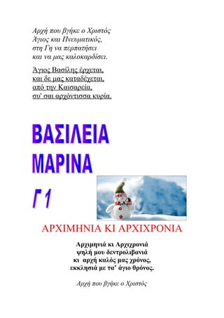 Αρχή που βγήκε ο Χριστός
Άγιος και Πνευματικός,
στη Γη να περπατήσει
και να μας καλοκαρδίσει.
Άγιος Βασίλης έρχεται,
και δε μας καταδέχεται,
από την Καισαρεία,
συ' σαι αρχόντισσα κυρία.
ΑΡΧΙΜΗΝΙΑ ΚΙ ΑΡΧΙΧΡΟΝΙΑ
Αρχιμηνιά κι Αρχιχρονιά
ψηλή μου δεντρολιβανιά
κι αρχή καλός μας χρόνος,
εκκλησιά με τα’ άγιο θρόνος.
Αρχή που βγήκε ο Χριστός
 