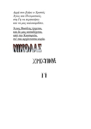 Αρχή που βγήκε ο Χριστός
Άγιος και Πνευματικός,
στη Γη να περπατήσει
και να μας καλοκαρδίσει.
Άγιος Βασίλης έρχεται,
και δε μας καταδέχεται,
από την Καισαρεία,
συ' σαι αρχόντισσα κυρία.
 