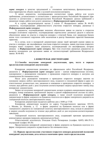 12
карте конкурса в качестве предложений в отношении качественных, функциональных и
иных характеристик объекта закупки и условий исполнения контракта;
3) копии документов, подтверждающих соответствие товара, работы или услуги
требованиям, установленным в соответствии с законодательством Российской Федерации (при
наличии в соответствии с законодательством Российской Федерации данных требований к
указанным товару, работе или услуге) указанные в Информационной карте конкурса;
4) в случае, предусмотренном частью 2 статьи 37 Федерального закона № 44-ФЗ,
документы, подтверждающие добросовестность участника открытого конкурса, указанные в
Информационной карте конкурса;
5) документы, подтверждающие внесение обеспечения заявки на участие в открытом
конкурсе (платежное поручение, подтверждающее перечисление денежных средств в качестве
обеспечения заявки на участие в открытом конкурсе с отметкой банка, или заверенная банком
копия этого платежного поручения либо включенная в реестр банковских гарантий банковская
гарантия);
6) в случае, если в конкурсной документации указан такой критерий оценки заявок на
участие в конкурсе, как квалификация участника открытого конкурса, заявка участника открытого
конкурса может содержать также документы, подтверждающие его квалификацию, которые
указаны в Информационной карте конкурса. При этом отсутствие указанных документов не
является основанием для признания заявки не соответствующей требованиям Федерального
закона № 44-ФЗ.
2. КОНКУРСНАЯ ДОКУМЕНТАЦИЯ
2.1. Способы получения конкурсной документации, срок, место и порядок
предоставления конкурсной документации
Конкурсная документация размещена на официальном сайте Российской Федерации,
указанном в Информационной карте конкурса (далее - единая информационная система),
одновременно с размещением извещения о проведении открытого конкурса и доступна для
ознакомления без взимания платы.
После даты размещения извещения о проведении открытого конкурса заказчик на
основании запроса любого заинтересованного лица, поданного в письменной форме в адрес его
ответственных должностных лиц, указанных в извещении о проведении открытого конкурса, в
течение двух рабочих дней с даты получения соответствующего запроса предоставит такому лицу
конкурсную документацию.
Запрос на получение конкурсной документации должен содержать наименование предмета
конкурса, номер извещения, присвоенный закупке в единой информационной системе на сайте,
указанном в Информационной карте конкурса, а также способ получения конкурсной
документации (в форме документа на бумажном носителе или в форме электронного документа на
электронный носитель заинтересованного лица).
Конкурсная документация выдается в рабочие дни с 10:00 до 17:30.
Конкурсная документация выдается по адресу Государственного заказчика: 103132,
г. Москва, ул. Ильинка, д. 12 в форме документа на бумажном носителе или в форме
электронного документа на электронный носитель заинтересованного лица, исходя из указанного
в запросе способа получения (в течение двух рабочих дней со дня получения соответствующего
заявления).
Электронный носитель заинтересованного лица, содержащий признаки вредоносных
компьютерных программ (вирусов), приниматься не будет.
Ответственный исполнитель Отводная Ольга Ратмировна (телефон: 8(495) 606-59-71,
внутренний телефон: 60-20).
Предоставление конкурсной документации в форме документа на бумажном носителе и в
форме электронного документа осуществляется без взимания платы.
2.2. Порядок предоставления участникам открытого конкурса разъяснений положений
конкурсной документации, даты начала и окончания срока такого предоставления
 