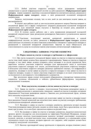 13
2.2.1. Любой участник открытого конкурса после размещения конкурсной
документации в единой информационной системе на сайте указанном в Информационной карте
конкурса, вправе направить заказчику в письменной форме (по контактным данным, указанным в
Информационной карте конкурса), запрос о даче разъяснений положений конкурсной
документации.
Запросы, поступившие позднее, чем за пять дней до дня окончания подачи заявок, не
рассматриваются.
В течение двух рабочих дней со дня поступления указанного запроса Заказчик направит в
письменной форме или в форме электронного документа разъяснения положений конкурсной
документации, если указанный запрос поступил к Заказчику не позднее даты, указанной в
Информационной карте конкурса.
2.2.2. В течение одного рабочего дня с даты направления разъяснений положений
конкурсной документации такие разъяснения размещаются Заказчиком в установленном законом
порядке.
2.2.3. Участники, получившие комплект конкурсной документации в единой
информационной системе, на сайте, указанном в Информационной карте конкурса, должны
самостоятельно отслеживать на сайте появление изменений в извещение о проведении конкурса и
разъяснений и изменений конкурсной документации. Заказчик не несет обязательств или
ответственности в случае не получения такими участниками соответствующей информации.
3. ПОДГОТОВКА ЗАЯВКИ НА УЧАСТИЕ В КОНКУРСЕ
3.1. Форма заявки на участие в конкурсе и требования к ее оформлению
3.1.1. Все листы поданной в письменной форме заявки на участие в открытом конкурсе, все
листы тома такой заявки должны быть прошиты и пронумерованы. Заявка на участие в открытом
конкурсе и том такой заявки должны содержать опись входящих в их состав документов, быть
скреплены печатью участника открытого конкурса (для юридического лица) и подписаны
участником открытого конкурса или лицом, уполномоченным участником открытого конкурса.
Соблюдение участником открытого конкурса указанных требований означает, что информация и
документы, входящие в состав заявки на участие в открытом конкурсе и тома заявки на участие в
открытом конкурсе, поданы от имени участника открытого конкурса и он несет ответственность
за подлинность и достоверность этих информации и документов.
При заполнении заявки следует использовать общепринятые, стандартные терминологию,
показатели, условные обозначения и избегать субъективных формулировок, допускающих
неоднозначное толкование.
3.2. Язык документов, входящих в состав заявки на участие в конкурсе
3.2.1. Заявка на участие в конкурсе, подготовленная Участником размещения заказа, а
также вся корреспонденция и документация, связанная с заявкой на участие в конкурсе, которыми
обмениваются Участники размещения заказов и Заказчик или уполномоченный орган, должны
быть написаны на русском языке.
3.2.2. Использование других языков для подготовки заявки на участие в конкурсе может
быть расценено Единой комиссией как несоответствие заявки на участие в конкурсе требованиям,
установленным конкурсной документацией.
3.2.3. Входящие в заявку на участие в конкурсе документы, оригиналы которых выданы
Участнику размещения заказа третьими лицами на ином языке, могут быть представлены на этом
языке при условии, что к ним будет прилагаться перевод на русский язык.
3.2.4. На входящих в заявку на участие в конкурсе документах, выданных компетентным
органом другого государства для использования на территории Российской Федерации, должен
быть проставлен апостиль (удостоверительная надпись), который удостоверяет подлинность
подписи, качество, в котором выступало лицо, подписавшее документ, и, в надлежащем случае,
подлинность печати или штампа, которым скреплен этот документ, либо документ должен быть
подвергнут консульской легализации.
3.2.5. Наличие противоречий между оригиналом и переводом, которые изменяют смысл
 