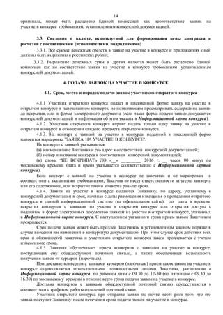 14
оригинала, может быть расценено Единой комиссией как несоответствие заявки на
участие в конкурсе требованиям, установленным конкурсной документацией.
3.3. Сведения о валюте, используемой для формирования цены контракта и
расчетов с поставщиками (исполнителями, подрядчиками)
3.3.1. Все суммы денежных средств в заявке на участие в конкурсе и приложениях к ней
должны быть выражены в российских рублях.
3.3.2. Выражение денежных сумм в других валютах может быть расценено Единой
комиссией как не соответствие заявки на участие в конкурсе требованиям, установленным
конкурсной документацией.
4. ПОДАЧА ЗАЯВОК НА УЧАСТИЕ В КОНКУРСЕ
4.1. Срок, место и порядок подачи заявок участников открытого конкурса
4.1.1 Участник открытого конкурса подает в письменной форме заявку на участие в
открытом конкурсе в запечатанном конверте, не позволяющем просматривать содержание заявки
до вскрытия, или в форме электронного документа (если такая форма подачи заявки допускается
конкурсной документацией и информация об этом указана в Информационной карте конкурса).
4.1.2. Участник открытого конкурса вправе подать только одну заявку на участие в
открытом конкурсе в отношении каждого предмета открытого конкурса.
4.1.3. На конверт с заявкой на участие в конкурсе, поданной в письменной форме
наносится маркировка "ЗАЯВКА НА УЧАСТИЕ В КОНКУРСЕ".
На конверте с заявкой указываются:
(а) наименование Заказчика и его адрес в соответствии конкурсной документацией;
(б) номер и название конкурса в соответствии конкурсной документацией;
(в) слова: “НЕ ВСКРЫВАТЬ ДО «__» _________ 2016 г. __ часов 00 минут по
московскому времени (дата и время указывается соответственно с Информационной картой
конкурса).
Если конверт с заявкой на участие в конкурсе не запечатан и не маркирован в
соответствии с указанными требованиями, Заказчик не несет ответственности за утерю конверта
или его содержимого, или вскрытие такого конверта раньше срока.
4.1.4. Заявки на участие в конкурсе подаются Заказчику, по адресу, указанному в
конкурсной документации в срок, начиная с даты размещения извещения о проведении открытого
конкурса в единой информационной системе (на официальном сайте), до даты и времени
вскрытия конвертов с заявками на участие в открытом конкурсе или открытия доступа к
поданным в форме электронных документов заявкам на участие в открытом конкурсе, указанных
в Информационной карте конкурса. С наступлением указанного срока прием заявок Заказчиком
прекращается.
Срок подачи заявок может быть продлен Заказчиком в установленном законом порядке в
случае внесения им изменений в конкурсную документацию. При этом случае срок действия всех
прав и обязанностей заказчика и участников открытого конкурса заказа продлевается с учетом
измененного срока.
4.1.5. Заказчик обеспечивает прием конвертов с заявками на участие в конкурсе,
поступающих ему общедоступной почтовой связью, а также обеспечивает возможность
получения заявок от курьеров (нарочных).
При доставке конвертов с заявками курьером (нарочным) прием таких заявок на участие в
конкурсе осуществляется ответственными должностными лицами Заказчика, указанными в
Информационной карте конкурса, по рабочим дням с 09.30 до 17-30 (по пятницам с 09.30 до
16.30) по московскому времени в течение всего срока подачи заявок на участие в конкурсе.
Доставка конвертов с заявками общедоступной почтовой связью осуществляется в
соответствии с графиком работы отделений почтовой связи.
Участник открытого конкурса при отправке заявки по почте несет риск того, что его
заявка поступит Заказчику после истечения срока подачи заявок на участие в конкурсе.
 