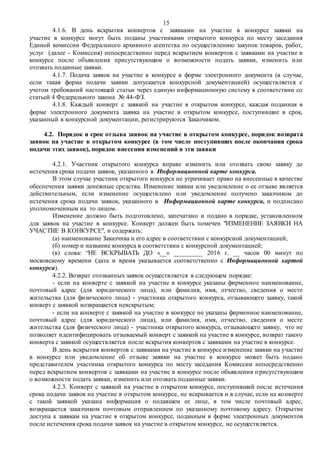 15
4.1.6. В день вскрытия конвертов с заявками на участие в конкурсе заявки на
участие в конкурсе могут быть поданы участниками открытого конкурса по месту заседания
Единой комиссии Федерального архивного агентства по осуществлению закупок товаров, работ,
услуг (далее - Комиссия) непосредственно перед вскрытием конвертов с заявками на участие в
конкурсе после объявления присутствующим о возможности подать заявки, изменить или
отозвать поданные заявки.
4.1.7. Подача заявок на участие в конкурсе в форме электронного документа (в случае,
если такая форма подачи заявки допускается конкурсной документацией) осуществляется с
учетом требований настоящей статьи через единую информационную систему в соответствии со
статьей 4 Федерального закона № 44-ФЗ.
4.1.8. Каждый конверт с заявкой на участие в открытом конкурсе, каждая поданная в
форме электронного документа заявка на участие в открытом конкурсе, поступившие в срок,
указанный в конкурсной документации, регистрируются Заказчиком.
4.2. Порядок и срок отзыва заявок на участие в открытом конкурсе, порядок возврата
заявок на участие в открытом конкурсе (в том числе поступивших после окончания срока
подачи этих заявок), порядок внесения изменений в эти заявки
4.2.1. Участник открытого конкурса вправе изменить или отозвать свою заявку до
истечения срока подачи заявок, указанного в Информационной карте конкурса.
В этом случае участник открытого конкурса не утрачивает право на внесенные в качестве
обеспечения заявки денежные средства. Изменение заявки или уведомление о ее отзыве является
действительным, если изменение осуществлено или уведомление получено заказчиком до
истечения срока подачи заявок, указанного в Информационной карте конкурса, и подписано
уполномоченным на то лицом.
Изменение должно быть подготовлено, запечатано и подано в порядке, установленном
для заявок на участие в конкурсе. Конверт должен быть помечен "ИЗМЕНЕНИЕ ЗАЯВКИ НА
УЧАСТИЕ В КОНКУРСЕ", и содержать:
(а) наименование Заказчика и его адрес в соответствии с конкурсной документацией;
(б) номер и название конкурса в соответствии с конкурсной документацией;
(в) слова: “НЕ ВСКРЫВАТЬ ДО «__» _________ 2016 г. __ часов 00 минут по
московскому времени (дата и время указывается соответственно с Информационной картой
конкурса).
4.2.2. Возврат отозванных заявок осуществляется в следующем порядке:
- если на конверте с заявкой на участие в конкурсе указаны фирменное наименование,
почтовый адрес (для юридического лица), или фамилия, имя, отчество, сведения о месте
жительства (для физического лица) - участника открытого конкурса, отзывающего заявку, такой
конверт с заявкой возвращается невскрытым;
- если на конверте с заявкой на участие в конкурсе не указаны фирменное наименование,
почтовый адрес (для юридического лица), или фамилия, имя, отчество, сведения о месте
жительства (для физического лица) - участника открытого конкурса, отзывающего заявку, что не
позволяет идентифицировать отзываемый конверт с заявкой на участие в конкурсе, возврат такого
конверта с заявкой осуществляется после вскрытия конвертов с заявками на участие в конкурсе.
В день вскрытия конвертов с заявками на участие в конкурсе изменение заявки на участие
в конкурсе или уведомление об отзыве заявки на участие в конкурсе может быть подано
представителем участника открытого конкурса по месту заседания Комиссии непосредственно
перед вскрытием конвертов с заявками на участие в конкурсе после объявления присутствующим
о возможности подать заявки, изменить или отозвать поданные заявки.
4.2.3. Конверт с заявкой на участие в открытом конкурсе, поступивший после истечения
срока подачи заявок на участие в открытом конкурсе, не вскрывается и в случае, если на конверте
с такой заявкой указана информация о подавшем ее лице, в том числе почтовый адрес,
возвращается заказчиком почтовым отправлением по указанному почтовому адресу. Открытие
доступа к заявкам на участие в открытом конкурсе, поданным в форме электронных документов
после истечения срока подачи заявок на участие в открытом конкурсе, не осуществляется.
 