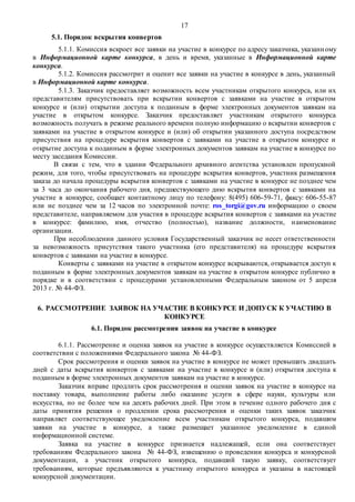 17
5.1. Порядок вскрытия конвертов
5.1.1. Комиссия вскроет все заявки на участие в конкурсе по адресу заказчика, указанному
в Информационной карте конкурса, в день и время, указанные в Информационной карте
конкурса.
5.1.2. Комиссия рассмотрит и оценит все заявки на участие в конкурсе в день, указанный
в Информационной карте конкурса.
5.1.3. Заказчик предоставляет возможность всем участникам открытого конкурса, или их
представителям присутствовать при вскрытии конвертов с заявками на участие в открытом
конкурсе и (или) открытии доступа к поданным в форме электронных документов заявкам на
участие в открытом конкурсе. Заказчик предоставляет участникам открытого конкурса
возможность получать в режиме реального времени полную информацию о вскрытии конвертов с
заявками на участие в открытом конкурсе и (или) об открытии указанного доступа посредством
присутствия на процедуре вскрытия конвертов с заявками на участие в открытом конкурсе и
открытие доступа к поданным в форме электронных документов заявкам на участие в конкурсе по
месту заседания Комиссии.
В связи с тем, что в здании Федерального архивного агентства установлен пропускной
режим, для того, чтобы присутствовать на процедуре вскрытия конвертов, участник размещения
заказа до начала процедуры вскрытия конвертов с заявками на участие в конкурсе не позднее чем
за 3 часа до окончания рабочего дня, предшествующего дню вскрытия конвертов с заявками на
участие в конкурсе, сообщает контактному лицу по телефону: 8(495) 606-59-71, факсу: 606-55-87
или не позднее чем за 12 часов по электронной почте: ros_torgi@gov.ru информацию о своем
представителе, направляемом для участия в процедуре вскрытия конвертов с заявками на участие
в конкурсе: фамилию, имя, отчество (полностью), название должности, наименование
организации.
При несоблюдении данного условия Государственный заказчик не несет ответственности
за невозможность присутствия такого участника (его представителя) на процедуре вскрытия
конвертов с заявками на участие в конкурсе.
Конверты с заявками на участие в открытом конкурсе вскрываются, открывается доступ к
поданным в форме электронных документов заявкам на участие в открытом конкурсе публично в
порядке и в соответствии с процедурами установленными Федеральным законом от 5 апреля
2013 г. № 44-ФЗ.
6. РАССМОТРЕНИЕ ЗАЯВОК НА УЧАСТИЕ В КОНКУРСЕ И ДОПУСК К УЧАСТИЮ В
КОНКУРСЕ
6.1. Порядок рассмотрения заявок на участие в конкурсе
6.1.1. Рассмотрение и оценка заявок на участие в конкурсе осуществляется Комиссией в
соответствии с положениями Федерального закона № 44-ФЗ.
Срок рассмотрения и оценки заявок на участие в конкурсе не может превышать двадцать
дней с даты вскрытия конвертов с заявками на участие в конкурсе и (или) открытия доступа к
поданным в форме электронных документов заявкам на участие в конкурсе.
Заказчик вправе продлить срок рассмотрения и оценки заявок на участие в конкурсе на
поставку товара, выполнение работы либо оказание услуги в сфере науки, культуры или
искусства, но не более чем на десять рабочих дней. При этом в течение одного рабочего дня с
даты принятия решения о продлении срока рассмотрения и оценки таких заявок заказчик
направляет соответствующее уведомление всем участникам открытого конкурса, подавшим
заявки на участие в конкурсе, а также размещает указанное уведомление в единой
информационной системе.
Заявка на участие в конкурсе признается надлежащей, если она соответствует
требованиям Федерального закона № 44-ФЗ, извещению о проведении конкурса и конкурсной
документации, а участник открытого конкурса, подавший такую заявку, соответствует
требованиям, которые предъявляются к участнику открытого конкурса и указаны в настоящей
конкурсной документации.
 