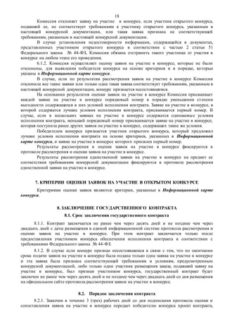 18
Комиссия отклоняет заявку на участие в конкурсе, если участник открытого конкурса,
подавший ее, не соответствует требованиям к участнику открытого конкурса, указанным в
настоящей конкурсной документации, или такая заявка признана не соответствующей
требованиям, указанным в настоящей конкурсной документации.
В случае установления недостоверности информации, содержащейся в документах,
представленных участником открытого конкурса в соответствии с частью 2 статьи 51
Федерального закона № 44-ФЗ, Комиссия обязана отстранить такого участника от участия в
конкурсе на любом этапе его проведения.
6.1.2. Комиссия осуществляет оценку заявок на участие в конкурсе, которые не были
отклонены, для выявления победителя конкурса на основе критериев и в порядке, которые
указаны в Информационной карте конкурса.
В случае, если по результатам рассмотрения заявок на участие в конкурсе Комиссия
отклонила все такие заявки или только одна такая заявка соответствует требованиям, указанным в
настоящей конкурсной документации, конкурс признается несостоявшимся.
На основании результатов оценки заявок на участие в конкурсе Комиссия присваивает
каждой заявке на участие в конкурсе порядковый номер в порядке уменьшения степени
выгодности содержащихся в них условий исполнения контракта. Заявке на участие в конкурсе, в
которой содержатся лучшие условия исполнения контракта, присваивается первый номер. В
случае, если в нескольких заявках на участие в конкурсе содержатся одинаковые условия
исполнения контракта, меньший порядковый номер присваивается заявке на участие в конкурсе,
которая поступила ранее других заявок на участие в конкурсе, содержащих такие же условия.
Победителем конкурса признается участник открытого конкурса, который предложил
лучшие условия исполнения контракта на основе критериев, указанных в Информационной
карте конкурса, и заявке на участие в конкурсе которого присвоен первый номер.
Результаты рассмотрения и оценки заявок на участие в конкурсе фиксируются в
протоколе рассмотрения и оценки заявок на участие в конкурсе.
Результаты рассмотрения единственной заявки на участие в конкурсе на предмет ее
соответствия требованиям конкурсной документации фиксируются в протоколе рассмотрения
единственной заявки на участие в конкурсе.
7. КРИТЕРИИ ОЦЕНКИ ЗАЯВОК НА УЧАСТИЕ В ОТКРЫТОМ КОНКУРСЕ
Критериями оценки заявок являются: критерии, указанные в Информационной карте
конкурса.
8. ЗАКЛЮЧЕНИЕ ГОСУДАРСТВЕННОГО КОНТРАКТА
8.1. Срок заключения государственного контракта
8.1.1. Контракт заключается не ранее чем через десять дней и не позднее чем через
двадцать дней с даты размещения в единой информационной системе протокола рассмотрения и
оценки заявок на участие в конкурсе. При этом контракт заключается только после
предоставления участником конкурса обеспечения исполнения контракта в соответствии с
требованиями Федерального закона № 44-ФЗ.
8.1.2. В случае если конкурс признан несостоявшимся в связи с тем, что по окончании
срока подачи заявок на участие в конкурсе была подана только одна заявка на участие в конкурсе
и эта заявка была признана соответствующей требованиям и условиям, предусмотренным
конкурсной документацией, либо только один участник размещения заказа, подавший заявку на
участие в конкурсе, был признан участником конкурса, государственный контракт будет
заключен не ранее чем через десять дней и не позднее чем через двадцать дней со дня размещения
на официальном сайте протокола рассмотрения заявок на участие в конкурсе.
8.2. Порядок заключения контракта
8.2.1. Заказчик в течение 3 (трех) рабочих дней со дня подписания протокола оценки и
сопоставления заявок на участие в конкурсе передает победителю конкурса проект контракта,
 